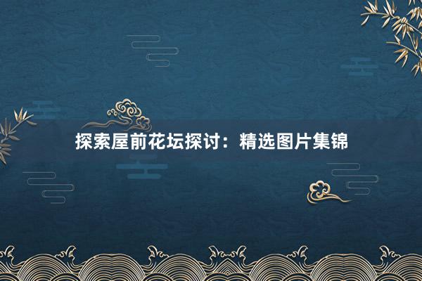 探索屋前花坛探讨：精选图片集锦